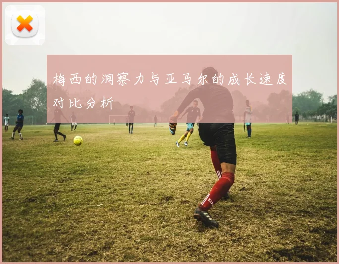 梅西的洞察力与亚马尔的成长速度对比分析