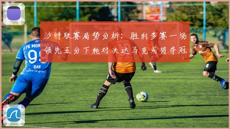 沙特联赛局势分析：胜利多赛一场领先五分下轮对决达马克或将夺冠