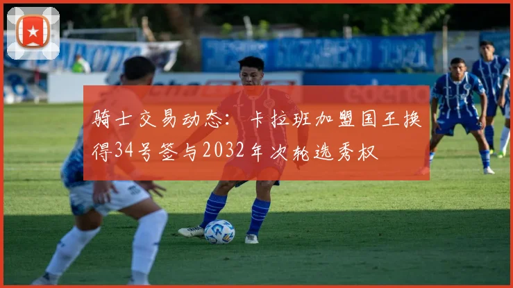骑士交易动态：卡拉班加盟国王换得34号签与2032年次轮选秀权