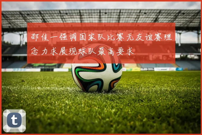 邵佳一强调国家队比赛无友谊赛理念力求展现球队最高要求