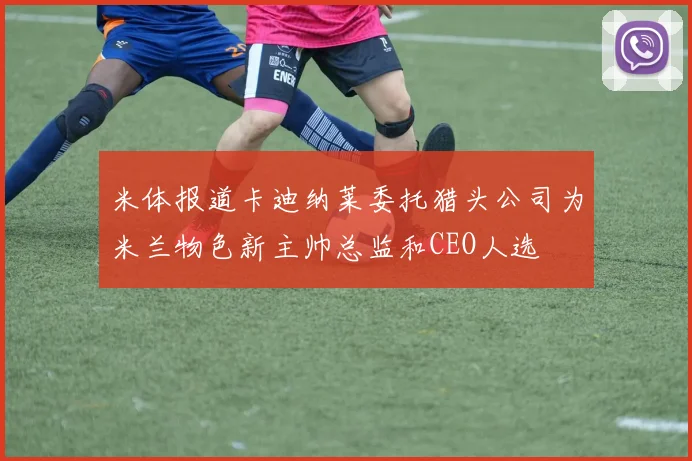 米体报道卡迪纳莱委托猎头公司为米兰物色新主帅总监和CEO人选