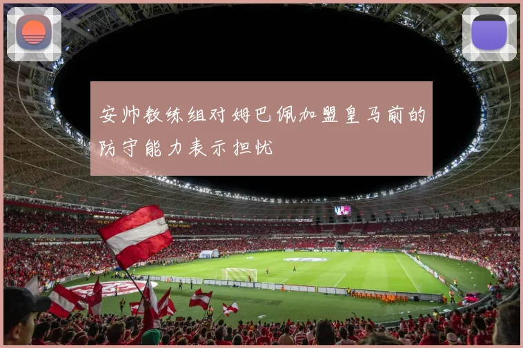 安帅教练组对姆巴佩加盟皇马前的防守能力表示担忧
