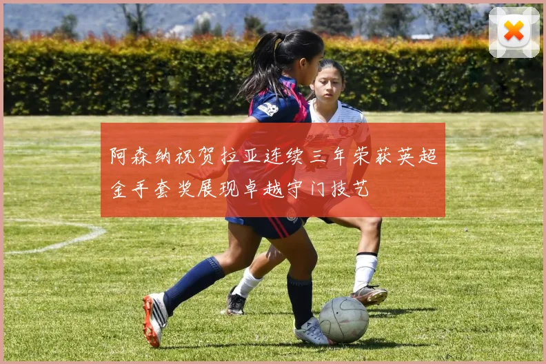 阿森纳祝贺拉亚连续三年荣获英超金手套奖展现卓越守门技艺