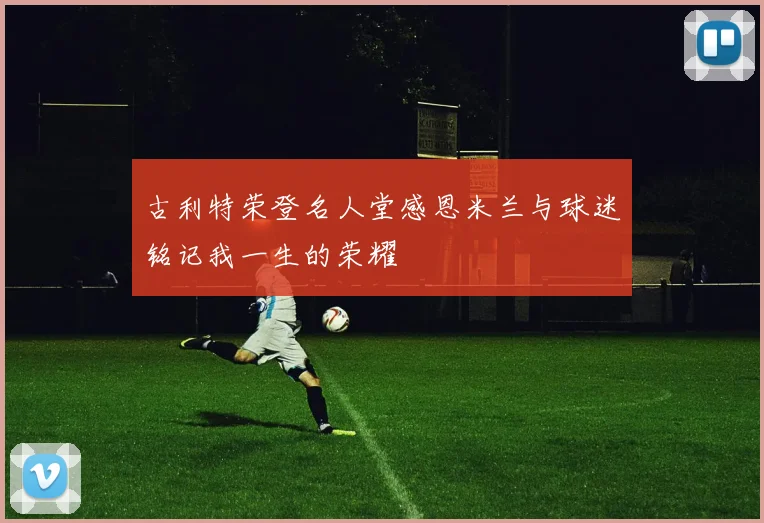 古利特荣登名人堂感恩米兰与球迷铭记我一生的荣耀