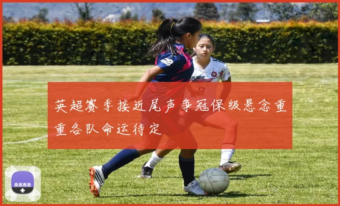 英超赛季接近尾声争冠保级悬念重重各队命运待定