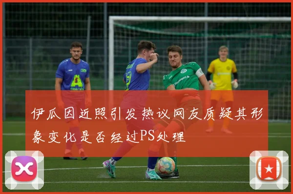 伊瓜因近照引发热议网友质疑其形象变化是否经过PS处理