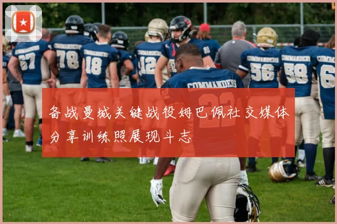 备战曼城关键战役姆巴佩社交媒体分享训练照展现斗志
