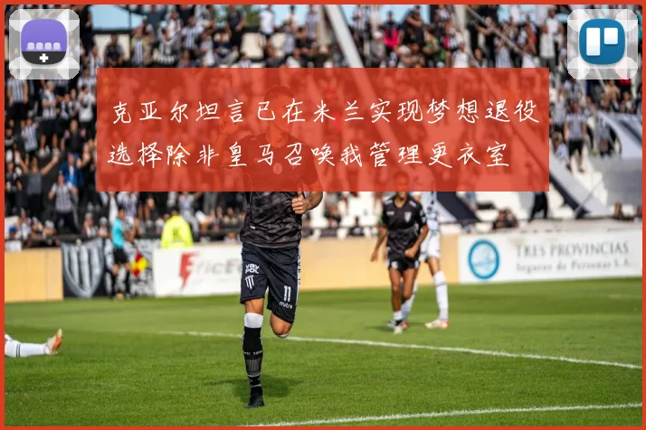克亚尔坦言已在米兰实现梦想退役选择除非皇马召唤我管理更衣室