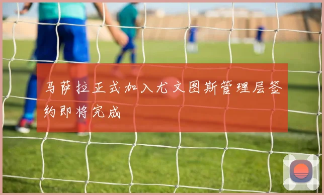马萨拉正式加入尤文图斯管理层签约即将完成