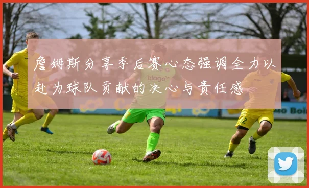 詹姆斯分享季后赛心态强调全力以赴为球队贡献的决心与责任感