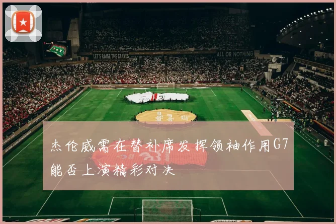 杰伦威需在替补席发挥领袖作用G7能否上演精彩对决