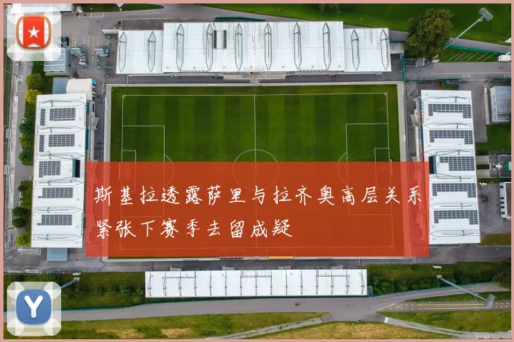 斯基拉透露萨里与拉齐奥高层关系紧张下赛季去留成疑