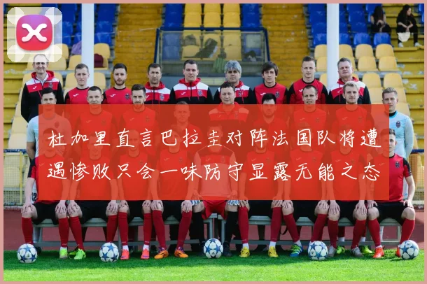 杜加里直言巴拉圭对阵法国队将遭遇惨败只会一味防守显露无能之态