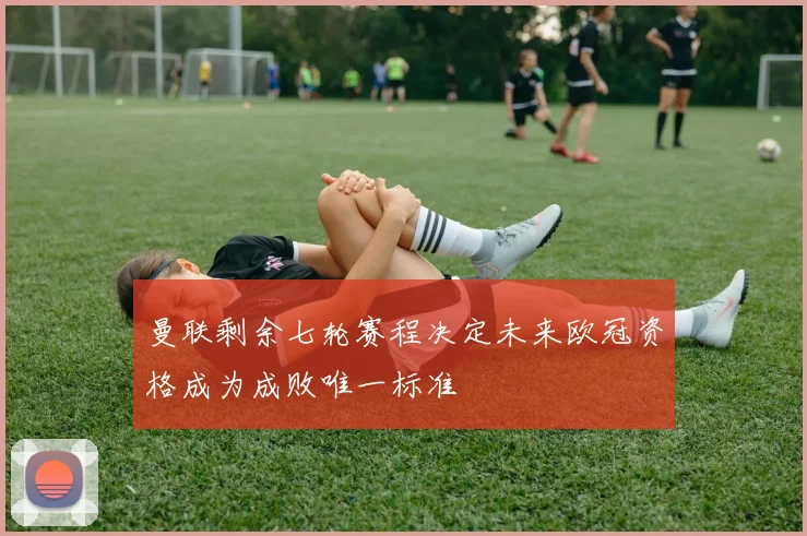 曼联剩余七轮赛程决定未来欧冠资格成为成败唯一标准
