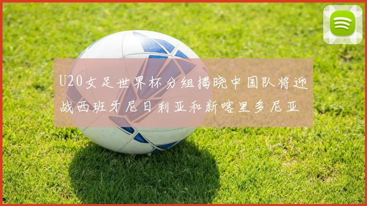 U20女足世界杯分组揭晓中国队将迎战西班牙尼日利亚和新喀里多尼亚