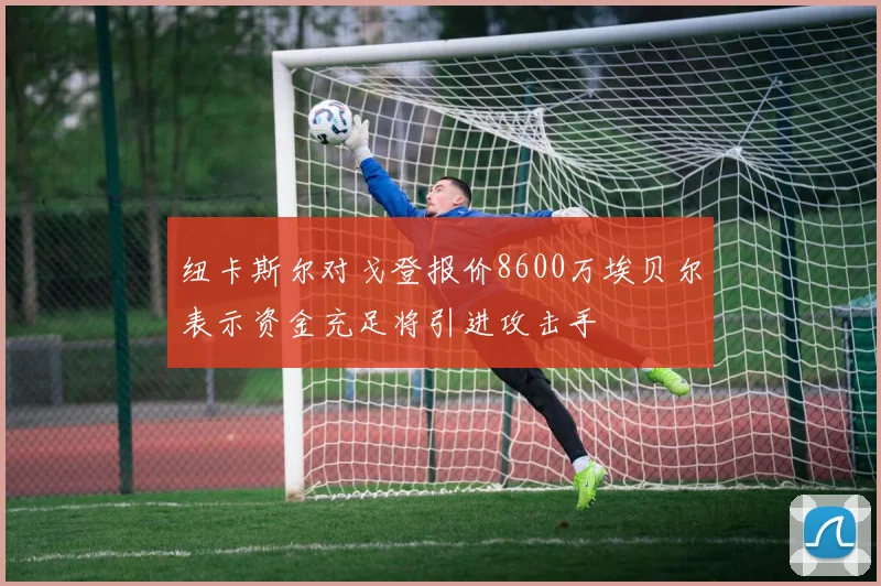 纽卡斯尔对戈登报价8600万埃贝尔表示资金充足将引进攻击手