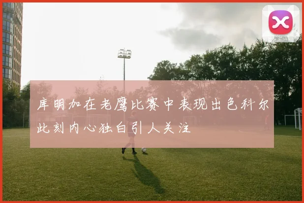 库明加在老鹰比赛中表现出色科尔此刻内心独白引人关注