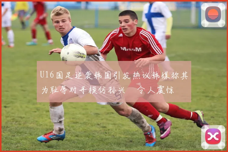 U16国足逆袭韩国引发热议韩媒称其为耻辱对手模仿孙兴慜令人震惊