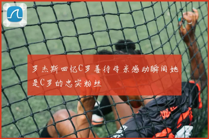 罗杰斯回忆C罗善待母亲感动瞬间她是C罗的忠实粉丝